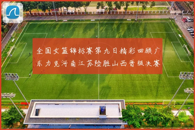 全国女篮锦标赛第九日精彩回顾广东力克河南江苏险胜山西晋级决赛
