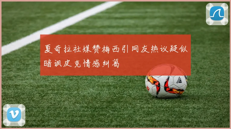 夏奇拉社媒赞梅西引网友热议疑似暗讽皮克情感纠葛