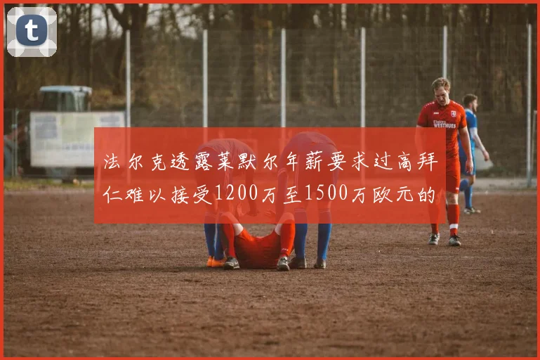 法尔克透露莱默尔年薪要求过高拜仁难以接受1200万至1500万欧元的报价
