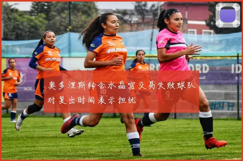 奥多涅斯转会水晶宫交易失败球队对复出时间表示担忧