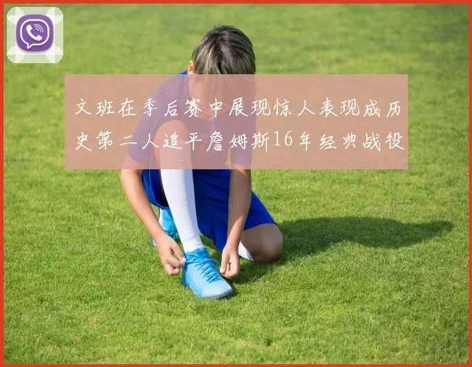 文班在季后赛中展现惊人表现成历史第二人追平詹姆斯16年经典战役记录