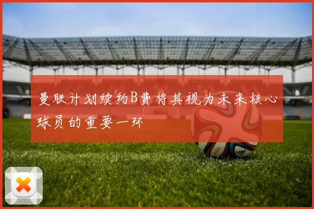曼联计划续约B费将其视为未来核心球员的重要一环