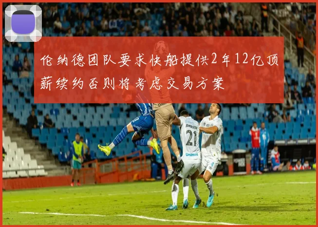 伦纳德团队要求快船提供2年12亿顶薪续约否则将考虑交易方案