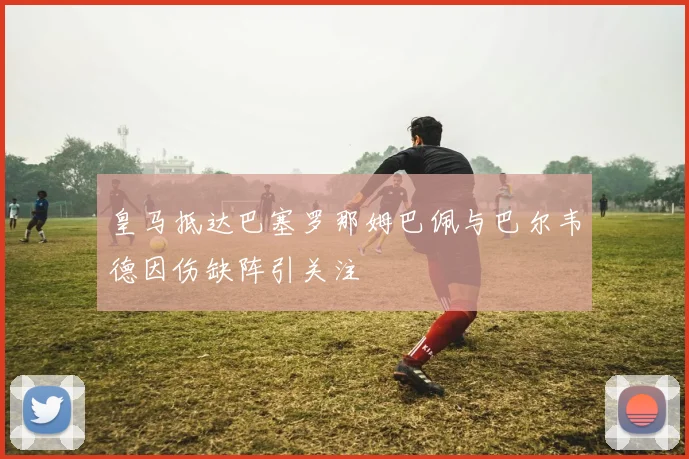 皇马抵达巴塞罗那姆巴佩与巴尔韦德因伤缺阵引关注