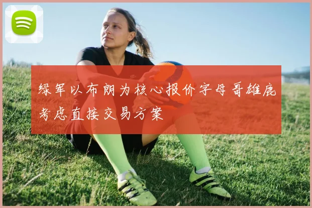 绿军以布朗为核心报价字母哥雄鹿考虑直接交易方案