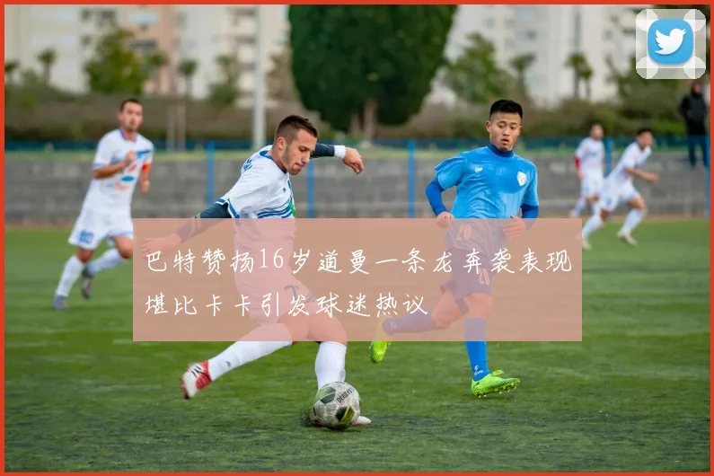 巴特赞扬16岁道曼一条龙奔袭表现堪比卡卡引发球迷热议