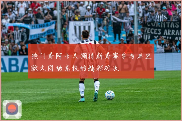 热门秀阿卡夫期待新秀赛季与库里欧文同场竞技的精彩对决
