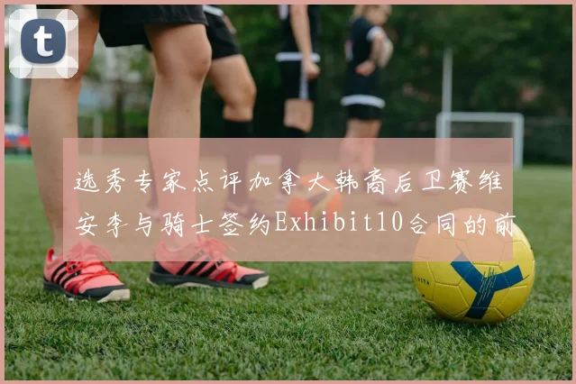 选秀专家点评加拿大韩裔后卫赛维安李与骑士签约Exhibit10合同的前景分析