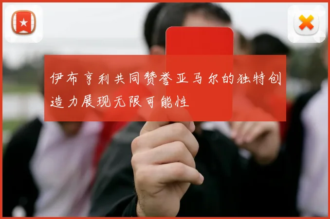 伊布亨利共同赞誉亚马尔的独特创造力展现无限可能性
