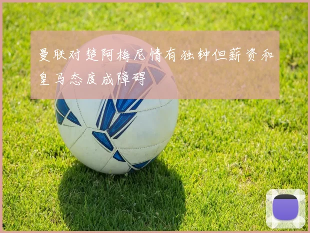曼联对楚阿梅尼情有独钟但薪资和皇马态度成障碍