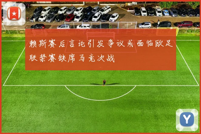 赖斯赛后言论引发争议或面临欧足联禁赛缺席马竞次战