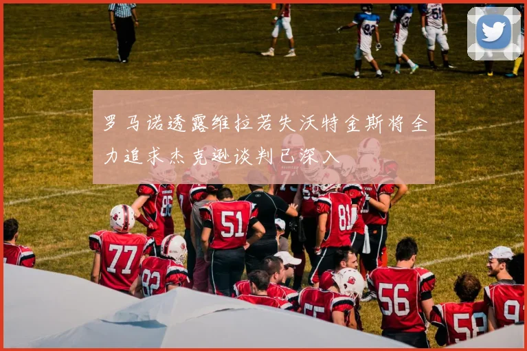 罗马诺透露维拉若失沃特金斯将全力追求杰克逊谈判已深入