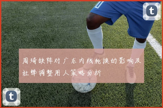 周琦缺阵对广东内线轮换的影响及杜锋调整用人策略分析