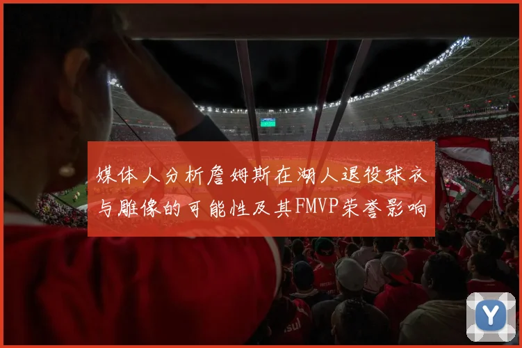 媒体人分析詹姆斯在湖人退役球衣与雕像的可能性及其FMVP荣誉影响