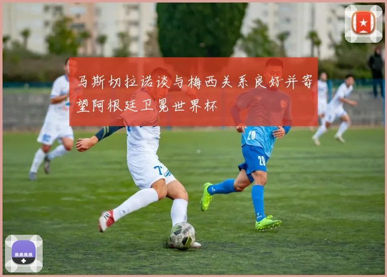 马斯切拉诺谈与梅西关系良好并寄望阿根廷卫冕世界杯