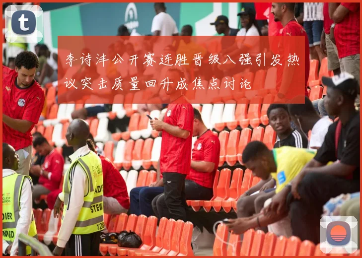 李诗沣公开赛连胜晋级八强引发热议突击质量回升成焦点讨论