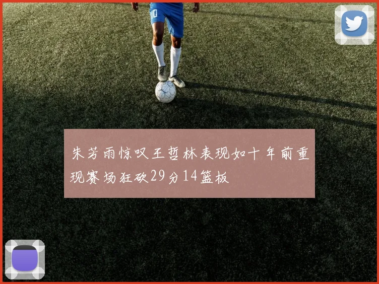 朱芳雨惊叹王哲林表现如十年前重现赛场狂砍29分14篮板