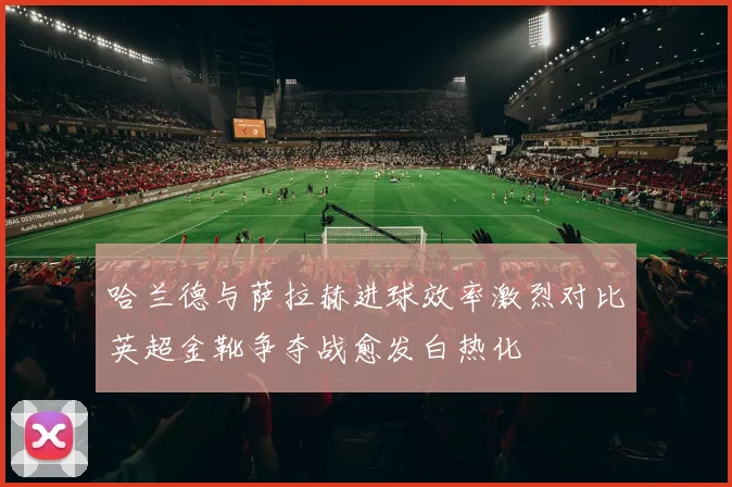 哈兰德与萨拉赫进球效率激烈对比英超金靴争夺战愈发白热化