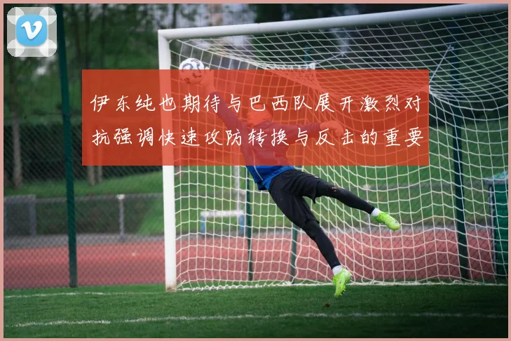 伊东纯也期待与巴西队展开激烈对抗强调快速攻防转换与反击的重要性