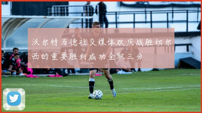 沃尔特马德社交媒体欢庆战胜切尔西的重要胜利成功全取三分
