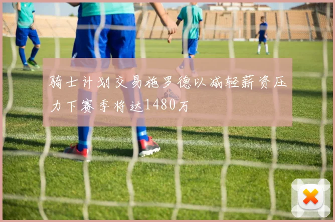 骑士计划交易施罗德以减轻薪资压力下赛季将达1480万