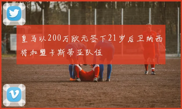 皇马以200万欧元签下21岁后卫纳西将加盟卡斯蒂亚队伍