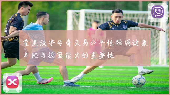 霍里谈字母哥交易公平性强调健康年纪与投篮能力的重要性