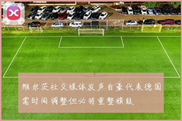维尔茨社交媒体发声自豪代表德国需时间调整但必将重整旗鼓