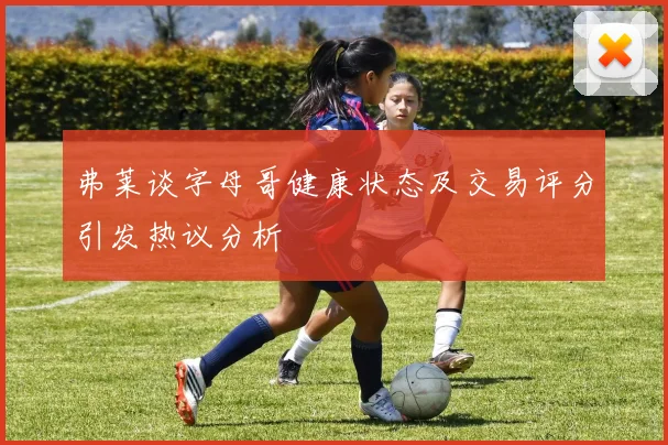 弗莱谈字母哥健康状态及交易评分引发热议分析