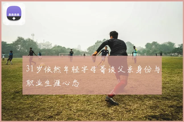31岁依然年轻字母哥谈父亲身份与职业生涯心态