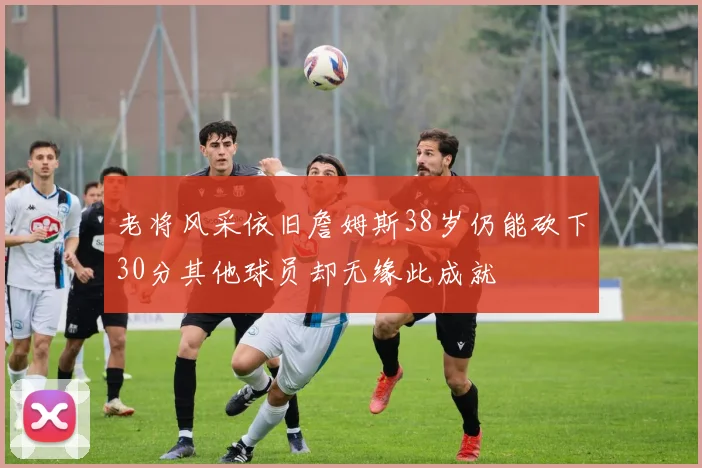 老将风采依旧詹姆斯38岁仍能砍下30分其他球员却无缘此成就
