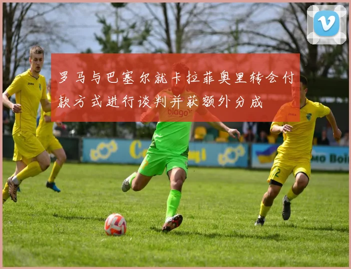 罗马与巴塞尔就卡拉菲奥里转会付款方式进行谈判并获额外分成