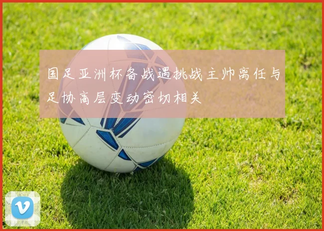 国足亚洲杯备战遇挑战主帅离任与足协高层变动密切相关